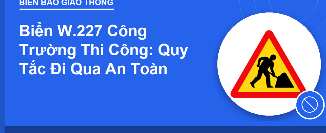 Biển W.227 Công Trường Thi Công: Quy Tắc Đi Qua An Toàn